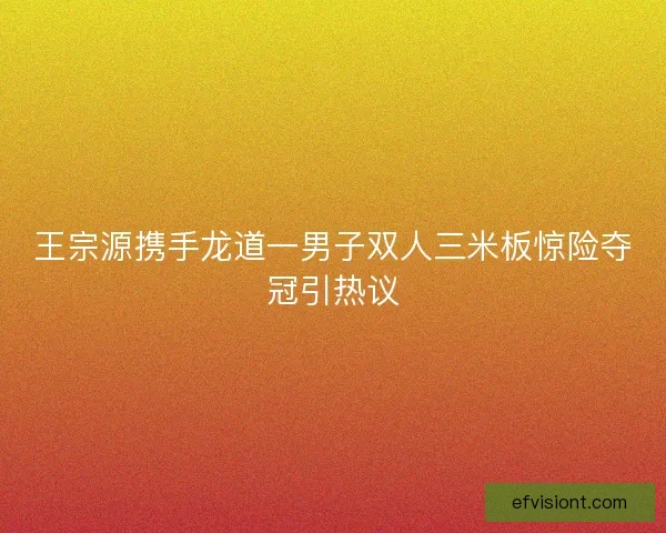 王宗源携手龙道一男子双人三米板惊险夺冠引热议