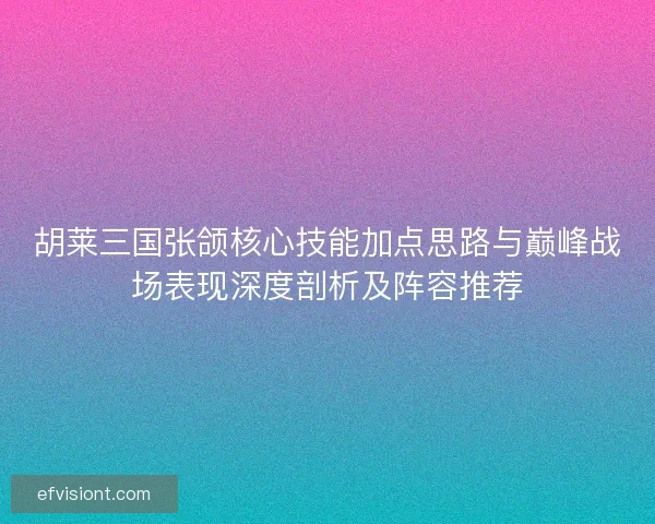 胡莱三国张颌核心技能加点思路与巅峰战场表现深度剖析及阵容推荐