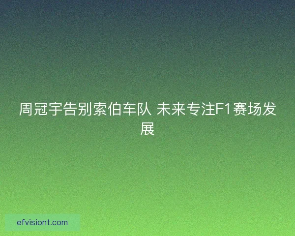 周冠宇告别索伯车队 未来专注F1赛场发展