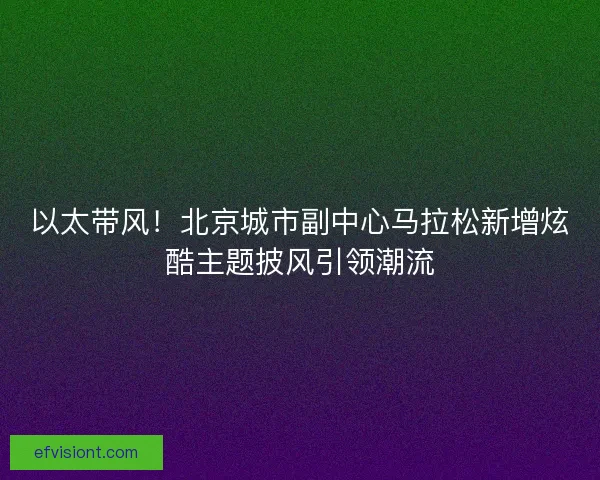 以太带风！北京城市副中心马拉松新增炫酷主题披风引领潮流