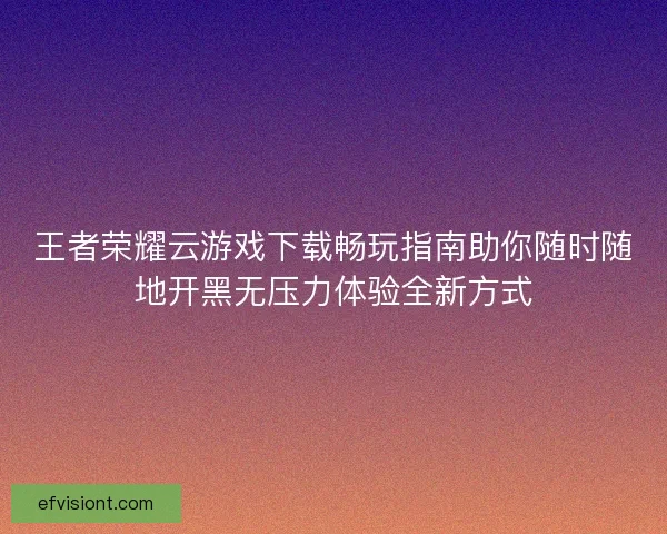 王者荣耀云游戏下载畅玩指南助你随时随地开黑无压力体验全新方式
