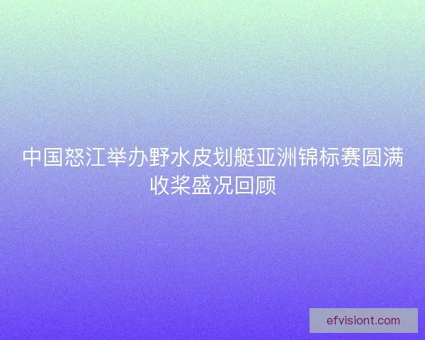 中国怒江举办野水皮划艇亚洲锦标赛圆满收桨盛况回顾