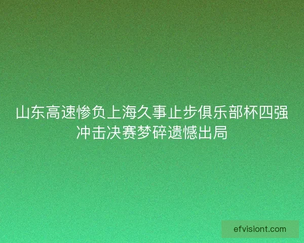 山东高速惨负上海久事止步俱乐部杯四强冲击决赛梦碎遗憾出局