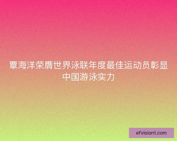 覃海洋荣膺世界泳联年度最佳运动员彰显中国游泳实力
