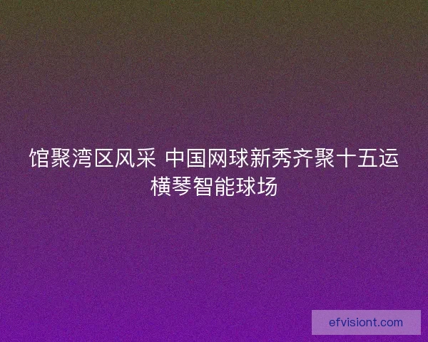 馆聚湾区风采 中国网球新秀齐聚十五运横琴智能球场