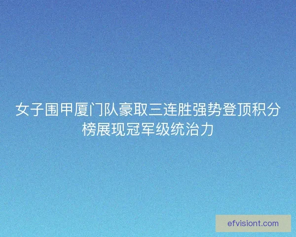 女子围甲厦门队豪取三连胜强势登顶积分榜展现冠军级统治力