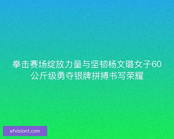 拳击赛场绽放力量与坚韧杨文璐女子60公斤级勇夺银牌拼搏书写荣耀
