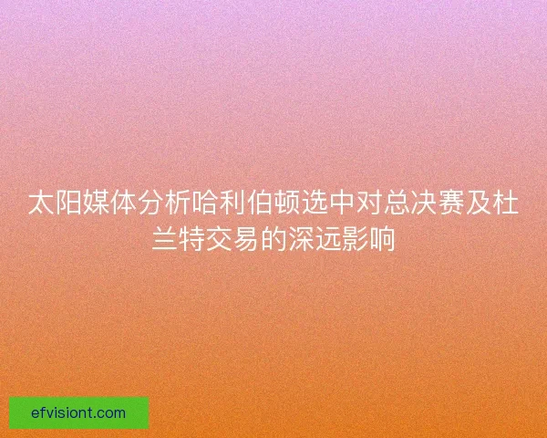 太阳媒体分析哈利伯顿选中对总决赛及杜兰特交易的深远影响